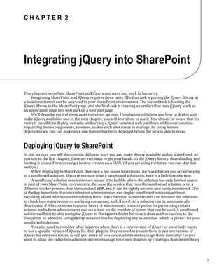 C H A P T E R 2
7
Integrating jQuery into SharePoint
This chapter covers how SharePoint and jQuery can meet and work in harmony.
Integrating SharePoint and jQuery requires three tasks. The first task is putting the jQuery library in
a location where it can be accessed in your SharePoint environment. The second task is loading the
jQuery library in the SharePoint page, and the final task is creating an artifact that uses jQuery, such as
an application page or a web part on a web part page.
We’ll describe each of these tasks in its own section. This chapter will show you how to deploy and
make jQuery available, and in the next chapter, you will learn how to use it. You should be aware that it’s
entirely possible to deploy, activate, and deploy a jQuery-enabled web part from within one solution.
Separating these components, however, makes each a lot easier to manage. By using feature
dependencies, you can make sure one feature has been deployed before the next is able to do so.
Deploying jQuery to SharePoint
In this section, you will discover the different ways you can make jQuery available within SharePoint. As
you saw in the first chapter, there are two ways to get your hands on the jQuery library: downloading and
hosting it yourself or accessing a hosted version on a CDN. (If you are using the latter, you can skip this
section.)
When deploying to SharePoint, there are a few issues to consider, such as whether you are deploying
to a sandboxed solution. If you’re not sure what a sandboxed solution is, here is a little introduction.
A sandboxed solution runs in its own secure little bubble where the solution has only limited access
to part of your SharePoint environment. Because the service that runs the sandboxed solution is on a
different worker process than the standard W3WP.exe, it can be tightly secured and easily monitored. One
of the key benefits is that site collection administrators can deploy sandboxed solutions without
requiring a farm administrator to deploy them. Site collection administrators can monitor the solutions
to check how many resources are being consumed, and, if need be, a solution can be automatically
deactivated if it becomes too resource heavy. A solution uses resource points for performing certain
actions, and a farm administrator can set a limit on the number of points that can be used. A sandboxed
solution will not be able to deploy jQuery to the Layouts folder because it does not have access to the
filesystem. In addition, using jQuery does not involve deploying any assemblies, which is perfect for your
sandboxed solutions.
You also need to consider what happens when there is a new version of jQuery or somebody wants
to use a specific version of jQuery for their plug-in. Do you need to ensure there is just one version of
jQuery for everyone to use, or will you make all versions available and manage them centrally? Do you
want to allow site collection administrators to manage their own libraries by creating a document library
 
