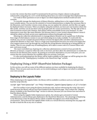 CHAPTER 2 ■ INTEGRATING JQUERY INTO SHAREPOINT
8
to store the version that they need? As mentioned in the previous chapter, jQuery is also greatly
enhanced by using plug-ins, so it’s worth thinking about how you want to manage their deployment too.
Let’s look at these questions in turn to figure out which deployment method would suit each
scenario.
To centrally manage the deployment of jQuery libraries, adding them to the Layouts folder is the
most suitable option. You can use the solution in Central Administration to deploy the necessary files to
the filesystem, and if another version comes along, you can update the solution, and the files can again
be deployed where necessary. When you deploy using this method, you have just one location where the
files reside, and they can be put there only by people with the correct permissions. The flip side of this is
that if someone retracts this solution, then jQuery will be unavailable across your business. It’s also
important to note that, like many libraries, just because there is a new version released doesn’t mean it
should be rolled out freely across your organization without forethought and testing.
Allowing site collection administrators to manage jQuery libraries can be a good way of allowing
freer reign of which jQuery version to use and which plug-ins to make available. To work with this
method, you can use a simple document library to house the jQuery files and allow administrators to
upload the libraries as they wish. There is a huge trust required here because you need to be happy that
your support queue won’t go through the roof with the wrong libraries showing up or being deleted, or
similar. This is a very simple way of enabling jQuery; all it takes is some code in a Content Editor web
part, and away you go!
The more controlled way of giving site-collection administrators control is if you provide the
libraries as features, scoped at either the web or site level, and then allow the administrator to enable the
features for the libraries they require. By putting an activation dependency on your web parts, you can
ensure that the correct libraries are available when you activate a web part.
It’s also worth planning how the library will be made available on the page; we will be going into this
in more detail in the “Making jQuery Available to the SharePoint Page” section.
Deploying Using a WSP (SharePoint Solution Package)
In this section, you will see some of the different options you have available for deploying the jQuery
library. There are pros and cons for each, so it is worth looking at each to figure out which is suitable for
your own scenario.
Deploying to the Layouts Folder
When deploying to the Layouts folder, the library will be available to artifacts such as a web part that
load the script directly:
<script type="text/javascript" src="http://sharepoint/_layouts/jquery/jquery-1.6.js"></script>
But if an artifact is just using the jQuery JavaScript code, and not referencing the script, this won’t
work because the library will not have been loaded in the SharePoint page. This is where the “Making
jQuery Available to the SharePoint Page” section is relevant, because you can choose how and when to
load the jQuery library.
When using the Layouts folder deployment option, the solution gets activated in Central
Administration, and the library gets deployed to the SharePoint filesystem. The advantage of deploying
to the filesystem is that the jQuery library will be available throughout your whole SharePoint
environment. This is because the Layouts folder works as a virtual directory meaning that any page will
be able to load the file at any site or subsite:
 