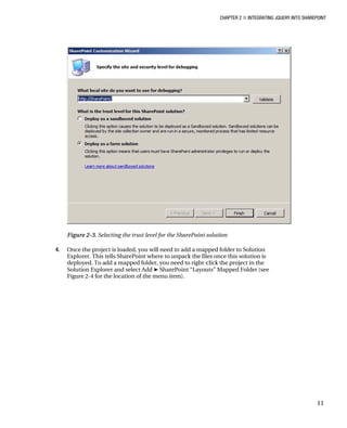 CHAPTER 2 ■ INTEGRATING JQUERY INTO SHAREPOINT
11
Figure 2-3. Selecting the trust level for the SharePoint solution
4. Once the project is loaded, you will need to add a mapped folder to Solution
Explorer. This tells SharePoint where to unpack the files once this solution is
deployed. To add a mapped folder, you need to right-click the project in the
Solution Explorer and select Add ➤ SharePoint “Layouts” Mapped Folder (see
Figure 2-4 for the location of the menu item).
 