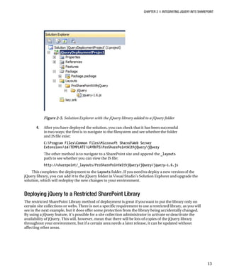 CHAPTER 2 ■ INTEGRATING JQUERY INTO SHAREPOINT
13
Figure 2-5. Solution Explorer with the jQuery library added to a jQuery folder
4. After you have deployed the solution, you can check that it has been successful
in two ways; the first is to navigate to the filesystem and see whether the folder
and JS file exist:
C:Program FilesCommon FilesMicrosoft SharedWeb Server
Extensions14TEMPLATELAYOUTSProSharePointWithjQueryjQuery
The other method is to navigate to a SharePoint site and append the _layouts
path to see whether you can view the JS file:
http://sharepoint/_layouts/ProSharePointWithjQuery/jQuery/jquery-1.6.js
This completes the deployment to the Layouts folder. If you need to deploy a new version of the
jQuery library, you can add it to the jQuery folder in Visual Studio’s Solution Explorer and upgrade the
solution, which will redeploy the new changes to your environment.
Deploying jQuery to a Restricted SharePoint Library
The restricted SharePoint Library method of deployment is great if you want to put the library only on
certain site collections or webs. There is not a specific requirement to use a restricted library, as you will
see in the next example, but it does offer some protection from the library being accidentally changed.
By using a jQuery feature, it’s possible for a site collection administrator to activate or deactivate the
availability of jQuery. This will, however, mean that there will be lots of copies of the jQuery library
throughout your environment, but if a certain area needs a later release, it can be updated without
affecting other areas.
 