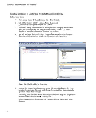 CHAPTER 2 ■ INTEGRATING JQUERY INTO SHAREPOINT
14
Creating a Solution to Deploy to a Restricted SharePoint Library
Follow these steps:
1. Open Visual Studio 2010, and choose File ➤ New Project.
2. Select SharePoint ➤ 2010 ➤ Module. Name the project
jQueryLibraryDeploymentProject, and click OK.
3. In the next dialog, enter a valid URL where you want to deploy your solution.
Once you’ve entered the URL, click Validate to check that it’s OK. Select
“Deploy as a sandboxed solution” from the two options.
4. You will see in the Solution Explorer that you have a module containing an
Elements.xml file and also a Sample.txt file, as shown in Figure 2-6.
Figure 2-6. Module added to the project
5. Rename the Module1 module to Assets, and delete the Sample.txt file. If you
have the Elements.xml file open while doing this, you will see it automatically
update to reflect these changes.
Add your jQuery file to the Assets module; you can either drag and drop the file
or right-click and choose Add ➤ Existing Item….
Again, as in Figure 2-7, you will see the Elements.xml file update with these
changes.
 