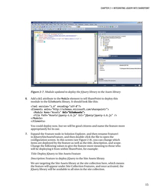 CHAPTER 2 ■ INTEGRATING JQUERY INTO SHAREPOINT
15
Figure 2-7. Module updated to deploy the jQuery library to the Assets library
6. Add a Url attribute to the Module element to tell SharePoint to deploy this
module to the SiteAssets library. It should look like this:
<?xml version="1.0" encoding="utf-8"?>
<Elements xmlns="http://schemas.microsoft.com/sharepoint/">
<Module Name="Assets" Url="SiteAssets">
<File Path="Assetsjquery-1.6.js" Url="jQuery/jquery-1.6.js" />
</Module>
</Elements>
You could deploy now, but we will be good citizens and name the feature more
appropriately for its use.
7. Expand the Feature node in Solution Explorer, and then rename Feature1
to jQuerySiteAssetsFeature, and then double-click the file to open the
configuration screen. In this screen (see Figure 2-8), you can change which
items are deployed by the feature as well as the title, description, and scope.
Change the following values to give the feature more meaning to those who
will be deploying it from within SharePoint, for example:
Title: Deploy jQuery to Site Assets Feature
Description: Feature to deploy jQuery to the Site Assets library
We are targeting the Site Assets library at the site collection here, which means
the feature will appear under Site Collection Features, and once activated, the
jQuery library will be available to all sites in the site collection.
 