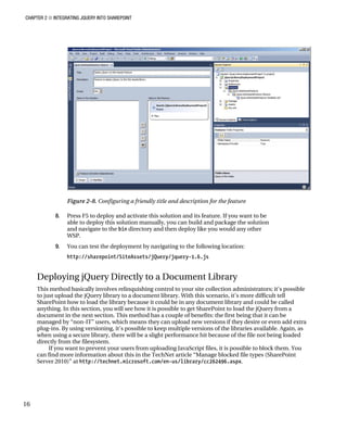 CHAPTER 2 ■ INTEGRATING JQUERY INTO SHAREPOINT
16
Figure 2-8. Configuring a friendly title and description for the feature
8. Press F5 to deploy and activate this solution and its feature. If you want to be
able to deploy this solution manually, you can build and package the solution
and navigate to the bin directory and then deploy like you would any other
WSP.
9. You can test the deployment by navigating to the following location:
http://sharepoint/SiteAssets/jQuery/jquery-1.6.js
Deploying jQuery Directly to a Document Library
This method basically involves relinquishing control to your site collection administrators; it’s possible
to just upload the jQuery library to a document library. With this scenario, it’s more difficult tell
SharePoint how to load the library because it could be in any document library and could be called
anything. In this section, you will see how it is possible to get SharePoint to load the jQuery from a
document in the next section. This method has a couple of benefits: the first being that it can be
managed by “non-IT” users, which means they can upload new versions if they desire or even add extra
plug-ins. By using versioning, it’s possible to keep multiple versions of the libraries available. Again, as
when using a secure library, there will be a slight performance hit because of the file not being loaded
directly from the filesystem.
If you want to prevent your users from uploading JavaScript files, it is possible to block them. You
can find more information about this in the TechNet article “Manage blocked file types (SharePoint
Server 2010)” at http://technet.microsoft.com/en-us/library/cc262496.aspx.
 