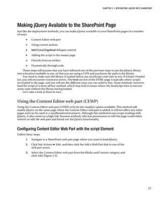 CHAPTER 2 ■ INTEGRATING JQUERY INTO SHAREPOINT
17
Making jQuery Available to the SharePoint Page
Just like the deployment methods, you can make jQuery available to your SharePoint pages in a number
of ways:
• Content Editor web part
• Using custom actions
• AdditionalPageHead delegate control
• Adding the script to the master page
• Directly from an artifact
• Dynamically through code
These steps will assume that you have followed one of the previous steps to put the jQuery library
into a location available to use, or that you are using a CDN and you know the path to the library.
You need to make sure the library is loaded before any JavaScript code tries to run. If it hasn’t loaded
yet, you will encounter numerous errors. The head section of the HTML page is typically where scripts
are loaded to the page, and you will see the different ways you can achieve this. Some methods, however,
load the script in a more ad hoc method, which may lead to issues where the JavaScript tries to execute
some code without the library having loaded.
Let’s take a look at these in turn.
Using the Content Editor web part (CEWP)
Using the Content Editor web part (CEWP) is by far the simplest option available. This method will
enable jQuery on the same page where the Content Editor web part is added; it will not affect any other
pages and can be used in a sandboxed environment. Although this method is easy to get working with
jQuery, it also comes at a high risk, because anybody who has permissions to edit the page could either
remove or edit the web part and knock out the jQuery functionality.
Configuring Content Editor Web Part with the script Element
Follow these steps:
1. Navigate to a SharePoint web part page where you want to load jQuery.
2. Click Site Actions ➤ Edit, and then click the Add a Web Part link in one of the
web part zones.
3. Select the Content Editor web part from the Media and Content category and
click Add (Figure 2-9).
 