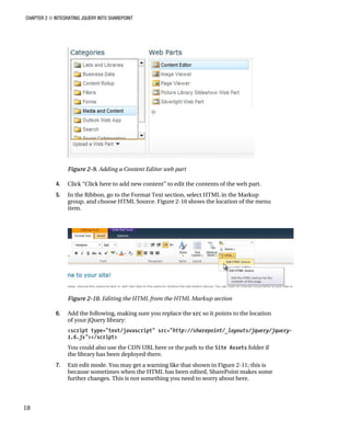 CHAPTER 2 ■ INTEGRATING JQUERY INTO SHAREPOINT
18
Figure 2-9. Adding a Content Editor web part
4. Click “Click here to add new content” to edit the contents of the web part.
5. In the Ribbon, go to the Format Text section, select HTML in the Markup
group, and choose HTML Source. Figure 2-10 shows the location of the menu
item.
Figure 2-10. Editing the HTML from the HTML Markup section
6. Add the following, making sure you replace the src so it points to the location
of your jQuery library:
<script type="text/javascript" src="http://sharepoint/_layouts/jquery/jquery-
1.6.js"></script>
You could also use the CDN URL here or the path to the Site Assets folder if
the library has been deployed there.
7. Exit edit mode. You may get a warning like that shown in Figure 2-11; this is
because sometimes when the HTML has been edited, SharePoint makes some
further changes. This is not something you need to worry about here.
 