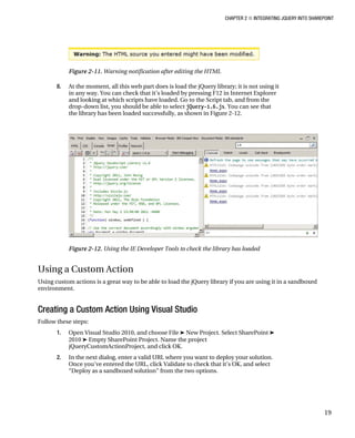CHAPTER 2 ■ INTEGRATING JQUERY INTO SHAREPOINT
19
Figure 2-11. Warning notification after editing the HTML
8. At the moment, all this web part does is load the jQuery library; it is not using it
in any way. You can check that it’s loaded by pressing F12 in Internet Explorer
and looking at which scripts have loaded. Go to the Script tab, and from the
drop-down list, you should be able to select jQuery-1.6.js. You can see that
the library has been loaded successfully, as shown in Figure 2-12.
Figure 2-12. Using the IE Developer Tools to check the library has loaded
Using a Custom Action
Using custom actions is a great way to be able to load the jQuery library if you are using it in a sandboxed
environment.
Creating a Custom Action Using Visual Studio
Follow these steps:
1. Open Visual Studio 2010, and choose File ➤ New Project. Select SharePoint ➤
2010 ➤ Empty SharePoint Project. Name the project
jQueryCustomActionProject, and click OK.
2. In the next dialog, enter a valid URL where you want to deploy your solution.
Once you’ve entered the URL, click Validate to check that it’s OK, and select
“Deploy as a sandboxed solution” from the two options.
 