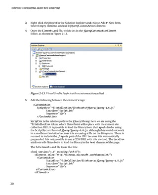 CHAPTER 2 ■ INTEGRATING JQUERY INTO SHAREPOINT
20
3. Right-click the project in the Solution Explorer and choose Add ➤ New Item.
Select Empty Element, and call it jQueryCustomActionElement.
4. Open the Elements.xml file, which sits in the jQueryCustomActionElement
folder, as shown in Figure 2-13.
Figure 2-13. Visual Studio Project with a custom action added
5. Add the following between the element’s tags:
<CustomAction
ScriptSrc="~SiteCollection/SiteAssets/jQuery/jquery-1.6.js"
Location="ScriptLink"
Sequence="100">
</CustomAction>
ScriptSrc is the relative path to the jQuery library; here we are using the
~SiteCollection token, which SharePoint will replace with the current site
collection URL. It is possible to load the library from the Layouts folder using
the ScriptSrc attribute of jQuery/jquery-1.6.js, although this would not work
in a sandboxed solution because it is accessing a file on the filesystem. There is
no need to include the _layouts part of the URL because it is automatically
prepended. It is not possible to use a CDN URL with this method. The Location
attribute tells SharePoint to load the library in the head element of the page.
The full elements.xml file looks like this:
<?xml version="1.0" encoding="utf-8"?>
<Elements xmlns="http://schemas.microsoft.com/sharepoint/">
<CustomAction
ScriptSrc="~SiteCollection/SiteAssets/jQuery/jquery-1.6.js"
Location="ScriptLink"
Sequence="100">
</CustomAction>
</Elements>
 