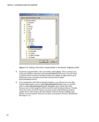 CHAPTER 2 ■ INTEGRATING JQUERY INTO SHAREPOINT
22
Figure 2-14. Adding a SharePoint-mapped folder to the Control Templates folder
4. Inside the mapped folder, add a new folder called jQuery. This is to keep your
code and solutions separate in the ControlTemplates directory. You now need
to add the ASCX control to the jQuery folder you added, so right-click it, go to
Add ➤ New Item, and add a new User Control control called
jQueryDelegateControl.
5. If you expand the ASCX file in Solution Explorer, you will see two more files
nested underneath it; one is called jQueryDelegateControl.ascx.cs, and the
other is called jQueryDelegateControl.designer.ascx. Delete these files
because you’re only using the ASCX control to load the jQuery library. Usually
when you create an ASCX control, you want to put code behind to perform
certain server-side actions. Because all this control is doing is adding some
HTML, it is not required. Once you’re done, your project structure should look
like Figure 2-15.
 