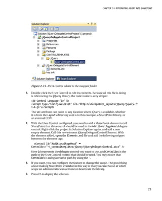 CHAPTER 2 ■ INTEGRATING JQUERY INTO SHAREPOINT
23
Figure 2-15. ASCX control added to the mapped folder
6. Double-click the User Control to edit its contents. Because all this file is doing
is referencing the jQuery library, the code inside is very simple:
<%@ Control Language="C#" %>
<script type="text/javascript" src="http://sharepoint/_layouts/jQuery/jquery-
1.6.js"></script>
The src attribute can point to any location where jQuery is available, whether
it is from the Layouts directory as it is in this example, a SharePoint library, or
an external CDN.
7. With the User Control configured, you need to add a SharePoint element to tell
SharePoint that this control should be used in the AdditionalPageHead delegate
control. Right-click the project in Solution Explorer again, and add a new
empty element. Call this new element jQueryDelegateControlElement. With
the element added, open the Elements.xml file and add the following snippet
between the element tags:
<Control Id="AdditionalPageHead" 
ControlSrc="~/_controltemplates/jQuery/jQueryDelegateControl.ascx" />
Here Id represents the delegate control you want to use, and ControlSrc is the
path to the User Control control that should be used. You may notice that
ControlSrc is using a relative path by using the ~.
8. If you want, you can configure the feature to change the scope. The good thing
about making SharePoint available in this way is that you can choose at which
scope an administrator can activate or deactivate the library.
9. Press F5 to deploy the solution.
 