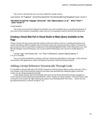 CHAPTER 2 ■ INTEGRATING JQUERY INTO SHAREPOINT
25
This is how it should look once you have added the script section:
<asp:Content ID="PageHead" ContentPlaceHolderID="PlaceHolderAdditionalPageHead"runat="server">
<SharePoint:ScriptLink language="javascript" name="jQuery/jquery-1.6.js" Defer="false"
runat="server"/>
</asp:Content>
The script source location depends on whether you want to deploy this as a sandboxed solution. If
you want it to be sandbox-compatible, make sure you’re not going to load the file from the filesystem.
Creating a Visual Web Part in Visual Studio to Make jQuery Available on the
Page
Using a Visual web part means that this solution will not be able to work in a sandboxed solution and
means that jQuery will be available only in locations where the web part has been added. A Visual web
part creates an ASCX control that is deployed to the ControlTemplates folder of the SharePoint root, and
like the delegate control technique, you can just add the following to the control to enable jQuery to
load:
<script type="text/javascript" src="http://sharepoint/_layouts/jQuery/jquery-
1.6.js"></script>
You can use this method for creating a web part, which just adds jQuery to the page, or the web part
can include a full application, which uses jQuery to provide a fully functional web part.
Adding a Script Reference Dynamically Through Code
It’s possible to dynamically inject the HTML required to load the jQuery library using a web part. This is
very similar to the Visual web part method, but rather than declaratively telling the page to load the
script, you are doing it programmatically.
To get things started, open Visual Studio 2010 and use the Empty SharePoint Project template to
create a project named jQueryDynamicWebPart. Select “Deploy as a farm solution” and click Finish. Add
a web part to the project by right-clicking the project and choosing Add ➤ New Item…. Name the web
part jQueryDynamic, as shown in Figure 2-16.
 