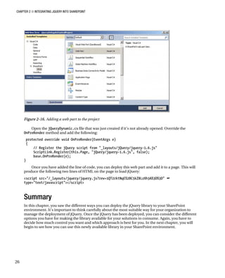 CHAPTER 2 ■ INTEGRATING JQUERY INTO SHAREPOINT
26
Figure 2-16. Adding a web part to the project
Open the jQueryDynamic.cs file that was just created if it’s not already opened. Override the
OnPreRender method and add the following:
protected override void OnPreRender(EventArgs e)
{
// Register the jQuery script from "_layouts/jQuery/jquery-1.6.js"
ScriptLink.Register(this.Page, "jQuery/jquery-1.6.js", false);
base.OnPreRender(e);
}
Once you have added the line of code, you can deploy this web part and add it to a page. This will
produce the following two lines of HTML on the page to load jQuery:
<script src="/_layouts/jquery/jquery.js?rev=1QT2rktNqE%2BC5kZ8LzXh3A%3D%3D" 
type="text/javascript"></script>
Summary
In this chapter, you saw the different ways you can deploy the jQuery library to your SharePoint
environment. It’s important to think carefully about the most suitable way for your organization to
manage the deployment of jQuery. Once the jQuery has been deployed, you can consider the different
options you have for making the library available for your solutions to consume. Again, you have to
decide how much control you want and which approach is best for you. In the next chapter, you will
begin to see how you can use this newly available library in your SharePoint environment.
 