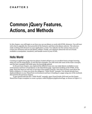 C H A P T E R 3
27
Common jQuery Features,
Actions, and Methods
In this chapter, you will begin to see how you can use jQuery to work with HTML elements. You will start
with what is arguably the most powerful of the features, and that is the jQuery selector. The selectors
make working with elements in your application a cinch. You will also see the various ways you can
create new elements and use the jQuery utilities. Finally, you will learn about the rich set of tools
available to manipulate, transform, and handle events in your HTML.
Hello World
Creating an application page that has jQuery loaded will give you an excellent basis to begin learning
what you can do using jQuery. In the first few examples, you will work with some of the main concepts,
and the later examples will build upon the knowledge gained.
In the previous chapter, you explored the different ways you can make jQuery available to your
environment and how to load jQuery to the SharePoint page. Apart from looking at the HTML of the
page, there has been no real way to test that it has loaded correctly. Now that you have read about the
basics of jQuery, it’s time you wrote the obligatory “Hello World” example. You should already have
deployed jQuery to your SharePoint environment and have it loading to a page using one of the methods
discussed in the previous chapter.
To get started with the first “Hello World” example, open Visual Studio 2010 and use the Empty
SharePoint Project template to create a project called MyjQueryApplicationPage, as shown in Figure 3-1.
 