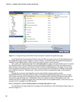CHAPTER 3 ■ COMMON JQUERY FEATURES, ACTIONS, AND METHODS
28
Figure 3-1. Using the Empty SharePoint Project template to deploy the application page
In the SharePoint Customization Wizard, enter the URL you want to use to test the deployment of
this application page, choose “Deploy as a farm solution,” and click Finish. The application page gets
deployed to the Layouts folder, which is why you need to choose a farm solution.
Next, add a new Application Page item called jQueryBasics.aspx, and open the file once it’s created.
You should be able to see the different content placeholders available to you from the default master
page. Because I have opted to use the Site Actions method of adding jQuery to the page, I do not need
to put anything in the head section. However, if you wanted to have only jQuery available to this page,
you could have used the “Adding script” reference from within an application page, as described in
Chapter 2.
Change the contents in the PageTitle content placeholder to jQuery Basics and the
PageTitleInTitleArea to My jQuery Basics Page. I recommend deploying this page as it is just to make
sure it loads correctly; there’s nothing worse than wondering what’s up with your jQuery code when it
was just the page all along. If it’s working fine, then you’re good to add your first jQuery code. The
solution has put the application page only on the file system (in the Layouts folder), so the only way you
can get to it is to navigate to its URL directly:
http://sharepoint/_layouts/MyjQueryApplicationPage/jQueryBasics.aspx
You should see an empty page (how exciting), but it should have a title of My jQuery Basics Page, as
shown in Figure 3-2.
 