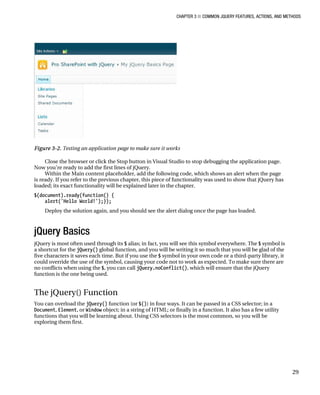CHAPTER 3 ■ COMMON JQUERY FEATURES, ACTIONS, AND METHODS
29
Figure 3-2. Testing an application page to make sure it works
Close the browser or click the Stop button in Visual Studio to stop debugging the application page.
Now you’re ready to add the first lines of jQuery.
Within the Main content placeholder, add the following code, which shows an alert when the page
is ready. If you refer to the previous chapter, this piece of functionality was used to show that jQuery has
loaded; its exact functionality will be explained later in the chapter.
$(document).ready(function() {
alert('Hello World!');});
Deploy the solution again, and you should see the alert dialog once the page has loaded.
jQuery Basics
jQuery is most often used through its $ alias; in fact, you will see this symbol everywhere. The $ symbol is
a shortcut for the jQuery() global function, and you will be writing it so much that you will be glad of the
five characters it saves each time. But if you use the $ symbol in your own code or a third-party library, it
could override the use of the symbol, causing your code not to work as expected. To make sure there are
no conflicts when using the $, you can call jQuery.noConflict(), which will ensure that the jQuery
function is the one being used.
The jQuery() Function
You can overload the jQuery() function (or $()) in four ways. It can be passed in a CSS selector; in a
Document, Element, or Window object; in a string of HTML; or finally in a function. It also has a few utility
functions that you will be learning about. Using CSS selectors is the most common, so you will be
exploring them first.
 