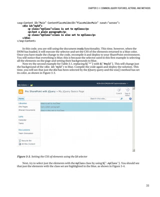 CHAPTER 3 ■ COMMON JQUERY FEATURES, ACTIONS, AND METHODS
31
<asp:Content ID="Main" ContentPlaceHolderID="PlaceHolderMain" runat="server">
<div id="myId">
<p class="myClass">class is set to myClass</p>
<p>Just a plain paragraph</p>
<p class="myClass">class is also set to myClass</p>
</div>
</asp:Content>
In this code, you are still using the document ready functionality. This time, however, when the
DOM has loaded, it will execute the selector and set the CSS of the elements returned to a blue color.
Once you have made the change to the code, recompile it and deploy to your SharePoint environment.
You will notice that everything is blue; this is because the selector used in this first example is selecting
all the elements on the page and setting their backgrounds to blue.
Now try the second example for Table 3.1, replacing $('*') with $('#myId'). This will change just
the background of the <div id='myId'> to blue. Compile the code again and deploy the solution. This
time, you will see that just the div has been selected by the jQuery query and the css() method has set
its color, as shown in Figure 3-3.
Figure 3-3. Setting the CSS of elements using the Id selector
Next, try to select just the elements with the myClass class by using $('.myClass'). You should see
that just the elements with the class set are highlighted in the blue, as shown in Figure 3-4.
 