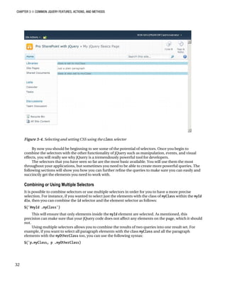 CHAPTER 3 ■ COMMON JQUERY FEATURES, ACTIONS, AND METHODS
32
Figure 3-4. Selecting and setting CSS using the class selector
By now you should be beginning to see some of the potential of selectors. Once you begin to
combine the selectors with the other functionality of jQuery such as manipulation, events, and visual
effects, you will really see why jQuery is a tremendously powerful tool for developers.
The selectors that you have seen so far are the most basic available. You will use them the most
throughout your applications, but sometimes you need to be able to create more powerful queries. The
following sections will show you how you can further refine the queries to make sure you can easily and
succinctly get the elements you need to work with.
Combining or Using Multiple Selectors
It is possible to combine selectors or use multiple selectors in order for you to have a more precise
selection. For instance, if you wanted to select just the elements with the class of myClass within the myId
div, then you can combine the id selector and the element selector as follows:
$('#myId .myClass')
This will ensure that only elements inside the myId element are selected. As mentioned, this
precision can make sure that your jQuery code does not affect any elements on the page, which it should
not.
Using multiple selectors allows you to combine the results of two queries into one result set. For
example, if you want to select all paragraph elements with the class myClass and all the paragraph
elements with the myOtherClass too, you can use the following syntax:
$('p.myClass, p .myOtherClass)
 