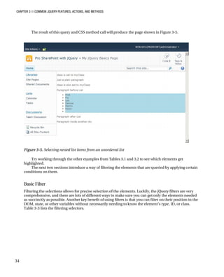 CHAPTER 3 ■ COMMON JQUERY FEATURES, ACTIONS, AND METHODS
34
The result of this query and CSS method call will produce the page shown in Figure 3-5.
Figure 3-5. Selecting nested list items from an unordered list
Try working through the other examples from Tables 3.1 and 3.2 to see which elements get
highlighted.
The next two sections introduce a way of filtering the elements that are queried by applying certain
conditions on them.
Basic Filter
Filtering the selections allows for precise selection of the elements. Luckily, the jQuery filters are very
comprehensive, and there are lots of different ways to make sure you can get only the elements needed
as succinctly as possible. Another key benefit of using filters is that you can filter on their position in the
DOM, state, or other variables without necessarily needing to know the element’s type, ID, or class.
Table 3-3 lists the filtering selectors.
 