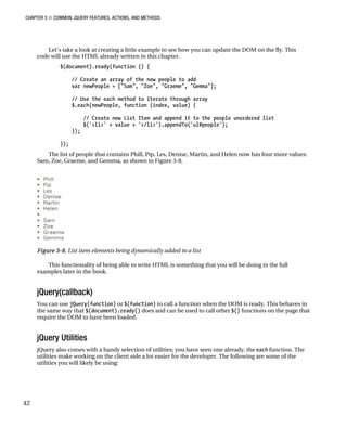 CHAPTER 3 ■ COMMON JQUERY FEATURES, ACTIONS, AND METHODS
42
Let’s take a look at creating a little example to see how you can update the DOM on the fly. This
code will use the HTML already written in this chapter.
$(document).ready(function () {
// Create an array of the new people to add
var newPeople = ["Sam", "Zoe", "Graeme", "Gemma"];
// Use the each method to iterate through array
$.each(newPeople, function (index, value) {
// Create new List Item and append it to the people unordered list
$('<li>' + value + '</li>').appendTo('ul#people');
});
});
The list of people that contains Phill, Pip, Les, Denise, Martin, and Helen now has four more values:
Sam, Zoe, Graeme, and Gemma, as shown in Figure 3-8.
Figure 3-8. List item elements being dynamically added to a list
This functionality of being able to write HTML is something that you will be doing in the full
examples later in the book.
jQuery(callback)
You can use jQuery(function) or $(function) to call a function when the DOM is ready. This behaves in
the same way that $(document).ready() does and can be used to call other $() functions on the page that
require the DOM to have been loaded.
jQuery Utilities
jQuery also comes with a handy selection of utilities; you have seen one already, the each function. The
utilities make working on the client side a lot easier for the developer. The following are some of the
utilities you will likely be using:
 