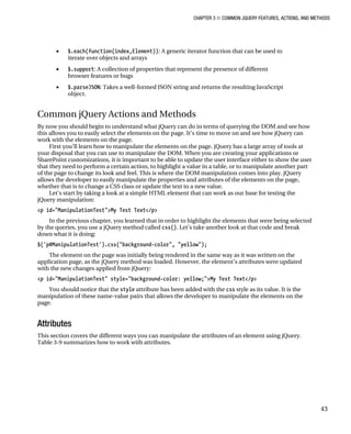 CHAPTER 3 ■ COMMON JQUERY FEATURES, ACTIONS, AND METHODS
43
• $.each(function(index,Element)): A generic iterator function that can be used to
iterate over objects and arrays
• $.support: A collection of properties that represent the presence of different
browser features or bugs
• $.parseJSON: Takes a well-formed JSON string and returns the resulting JavaScript
object.
Common jQuery Actions and Methods
By now you should begin to understand what jQuery can do in terms of querying the DOM and see how
this allows you to easily select the elements on the page. It’s time to move on and see how jQuery can
work with the elements on the page.
First you’ll learn how to manipulate the elements on the page. jQuery has a large array of tools at
your disposal that you can use to manipulate the DOM. When you are creating your applications or
SharePoint customizations, it is important to be able to update the user interface either to show the user
that they need to perform a certain action, to highlight a value in a table, or to manipulate another part
of the page to change its look and feel. This is where the DOM manipulation comes into play. jQuery
allows the developer to easily manipulate the properties and attributes of the elements on the page,
whether that is to change a CSS class or update the text to a new value.
Let’s start by taking a look at a simple HTML element that can work as our base for testing the
jQuery manipulation:
<p id="ManipulationTest">My Test Text</p>
In the previous chapter, you learned that in order to highlight the elements that were being selected
by the queries, you use a jQuery method called css(). Let’s take another look at that code and break
down what it is doing:
$('p#ManipulationTest').css("background-color", "yellow");
The element on the page was initially being rendered in the same way as it was written on the
application page, as the jQuery method was loaded. However, the element’s attributes were updated
with the new changes applied from jQuery:
<p id="ManipulationTest" style="background-color: yellow;">My Test Text</p>
You should notice that the style attribute has been added with the css style as its value. It is the
manipulation of these name-value pairs that allows the developer to manipulate the elements on the
page.
Attributes
This section covers the different ways you can manipulate the attributes of an element using jQuery.
Table 3-9 summarizes how to work with attributes.
 