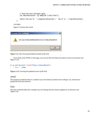 CHAPTER 3 ■ COMMON JQUERY FEATURES, ACTIONS, AND METHODS
45
// Read the href attribute again
var newLinkLocation = $('a#myLink').attr('href');
alert('Link was to ' + originalLinkLocation + ' now it is ' + newLinkLocation);
}
</script>
Figure 3-9 shows the result.
Figure 3-9. Alert showing the href attribute of the link
If you look at the HTML on the page, you can see that the link now points to the new location (see
Figure 3-10).
Figure 3-10. Viewing the updated source of the link
.prop()
The property method works in a similar way to the attr() method, but it will get, set, and remove
properties from the element.
Class
The class methods allow for a simple way of working with the classes applied to an element (see
Table 3-10).
 
