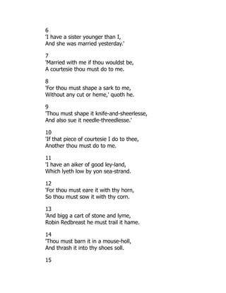 6
'I have a sister younger than I,
And she was married yesterday.'
7
'Married with me if thou wouldst be,
A courtesie thou must do to me.
8
'For thou must shape a sark to me,
Without any cut or heme,' quoth he.
9
'Thou must shape it knife-and-sheerlesse,
And also sue it needle-threedlesse.'
10
'If that piece of courtesie I do to thee,
Another thou must do to me.
11
'I have an aiker of good ley-land,
Which lyeth low by yon sea-strand.
12
'For thou must eare it with thy horn,
So thou must sow it with thy corn.
13
'And bigg a cart of stone and lyme,
Robin Redbreast he must trail it hame.
14
'Thou must barn it in a mouse-holl,
And thrash it into thy shoes soll.
15
 