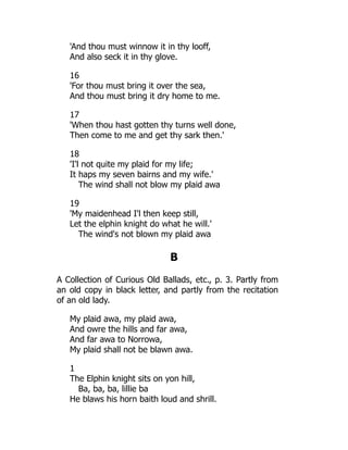 'And thou must winnow it in thy looff,
And also seck it in thy glove.
16
'For thou must bring it over the sea,
And thou must bring it dry home to me.
17
'When thou hast gotten thy turns well done,
Then come to me and get thy sark then.'
18
'I'l not quite my plaid for my life;
It haps my seven bairns and my wife.'
The wind shall not blow my plaid awa
19
'My maidenhead I'l then keep still,
Let the elphin knight do what he will.'
The wind's not blown my plaid awa
B
A Collection of Curious Old Ballads, etc., p. 3. Partly from
an old copy in black letter, and partly from the recitation
of an old lady.
My plaid awa, my plaid awa,
And owre the hills and far awa,
And far awa to Norrowa,
My plaid shall not be blawn awa.
1
The Elphin knight sits on yon hill,
Ba, ba, ba, lillie ba
He blaws his horn baith loud and shrill.
 