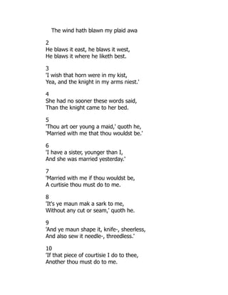 The wind hath blawn my plaid awa
2
He blaws it east, he blaws it west,
He blaws it where he liketh best.
3
'I wish that horn were in my kist,
Yea, and the knight in my arms niest.'
4
She had no sooner these words said,
Than the knight came to her bed.
5
'Thou art oer young a maid,' quoth he,
'Married with me that thou wouldst be.'
6
'I have a sister, younger than I,
And she was married yesterday.'
7
'Married with me if thou wouldst be,
A curtisie thou must do to me.
8
'It's ye maun mak a sark to me,
Without any cut or seam,' quoth he.
9
'And ye maun shape it, knife-, sheerless,
And also sew it needle-, threedless.'
10
'If that piece of courtisie I do to thee,
Another thou must do to me.
 