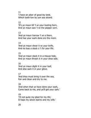 11
'I have an aiker of good ley land,
Which lyeth low by yon sea strand.
12
'It's ye maun till 't wi your touting horn,
And ye maun saw 't wi the pepper corn.
13
'And ye maun harrow 't wi a thorn,
And hae your wark done ere the morn.
14
'And ye maun shear it wi your knife,
And no lose a stack o 't for your life.
15
'And ye maun stack it in a mouse hole,
And ye maun thrash it in your shoe sole.
16
'And ye maun dight it in your loof,
And also sack it in your glove.
17
'And thou must bring it over the sea,
Fair and clean and dry to me.
18
'And when that ye have done your wark,
Come back to me, and ye'll get your sark.'
19
'I'll not quite my plaid for my life;
It haps my seven bairns and my wife.'
20
 