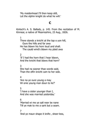 'My maidenhead I'll then keep still,
Let the elphin knight do what he will.'
C
Kinloch's A. S. Ballads, p. 145. From the recitation of M.
Kinnear, a native of Mearnsshire, 23 Aug., 1826.
1
There stands a knicht at the tap o yon hill,
Oure the hills and far awa
He has blawn his horn loud and shall.
The cauld wind's blawn my plaid awa
2
'If I had the horn that I hear blawn,
And the knicht that blaws that horn!'
3
She had na sooner thae words said,
Than the elfin knicht cam to her side.
4
'Are na ye oure young a may
Wi onie young man doun to lie?'
5
'I have a sister younger than I,
And she was married yesterday.'
6
'Married wi me ye sall neer be nane
Till ye mak to me a sark but a seam.
7
'And ye maun shape it knife-, sheer-less,
 