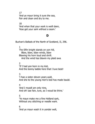 17
'And ye maun bring it oure the sea,
Fair and clean and dry to me.
18
'And whan that your wark is weill deen,
Yese get your sark without a seam.'
D
Buchan's Ballads of the North of Scotland, II, 296.
1
The Elfin knight stands on yon hill,
Blaw, blaw, blaw winds, blaw
Blawing his horn loud and shrill.
And the wind has blawin my plaid awa
2
'If I had yon horn in my kist,
And the bonny laddie here that I luve best!
3
'I hae a sister eleven years auld,
And she to the young men's bed has made bauld.
4
'And I mysell am only nine,
And oh! sae fain, luve, as I woud be thine.'
5
'Ye maun make me a fine Holland sark,
Without ony stitching or needle wark.
6
'And ye maun wash it in yonder well,
 