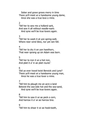 Sober and grave grows merry in time
There ye'll meet wi a handsome young dame,
Ance she was a true love o mine.
2
'Tell her to sew me a holland sark,
And sew it all without needle-wark:
And syne we'll be true lovers again.
3
'Tell her to wash it at yon spring-well,
Where neer wind blew, nor yet rain fell.
4
'Tell her to dry it on yon hawthorn,
That neer sprang up sin Adam was born.
5
'Tell her to iron it wi a hot iron,
And plait it a' in ae plait round.'
6
'Did ye ever travel twixt Berwick and Lyne?
There ye'll meet wi a handsome young man,
Ance he was a true lover o mine.
7
'Tell him to plough me an acre o land
Betwixt the sea-side hot and the sea-sand,
And syne we'll be true lovers again.
8
'Tell him to saw it wi ae peck o corn,
And harrow it a' wi ae harrow tine.
9
'Tell him to shear it wi ae hook-tooth,
 