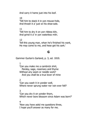 And carry it hame just into his loof.
10
'Tell him to stack it in yon mouse-hole,
And thrash it a' just wi his shoe-sole.
11
'Tell him to dry it on yon ribless kiln,
And grind it a' in yon waterless miln.
12
Tell this young man, whan he's finished his wark,
He may come to me, and hese get his sark.'
G
Gammer Gurten's Garland, p. 3, ed. 1810.
1
'Can you make me a cambrick shirt,
Parsley, sage, rosemary and thyme
Without any seam or needle work?
And you shall be a true lover of mine
2
'Can you wash it in yonder well,
Where never sprung water nor rain ever fell?
3
'Can you dry it on yonder thorn,
Which never bore blossom since Adam was born?'
4
'Now you have askd me questions three,
I hope you'll answer as many for me.
 
