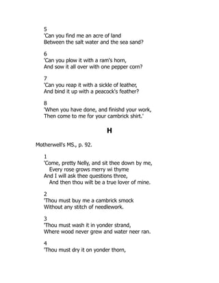 5
'Can you find me an acre of land
Between the salt water and the sea sand?
6
'Can you plow it with a ram's horn,
And sow it all over with one pepper corn?
7
'Can you reap it with a sickle of leather,
And bind it up with a peacock's feather?
8
'When you have done, and finishd your work,
Then come to me for your cambrick shirt.'
H
Motherwell's MS., p. 92.
1
'Come, pretty Nelly, and sit thee down by me,
Every rose grows merry wi thyme
And I will ask thee questions three,
And then thou wilt be a true lover of mine.
2
'Thou must buy me a cambrick smock
Without any stitch of needlework.
3
'Thou must wash it in yonder strand,
Where wood never grew and water neer ran.
4
'Thou must dry it on yonder thorn,
 