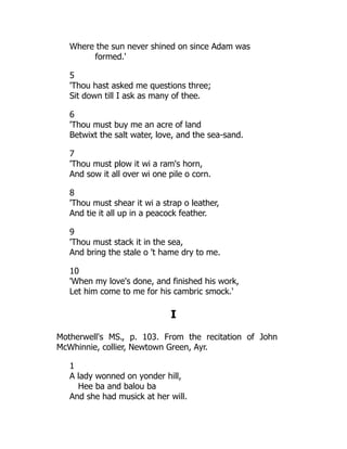 Where the sun never shined on since Adam was
formed.'
5
'Thou hast asked me questions three;
Sit down till I ask as many of thee.
6
'Thou must buy me an acre of land
Betwixt the salt water, love, and the sea-sand.
7
'Thou must plow it wi a ram's horn,
And sow it all over wi one pile o corn.
8
'Thou must shear it wi a strap o leather,
And tie it all up in a peacock feather.
9
'Thou must stack it in the sea,
And bring the stale o 't hame dry to me.
10
'When my love's done, and finished his work,
Let him come to me for his cambric smock.'
I
Motherwell's MS., p. 103. From the recitation of John
McWhinnie, collier, Newtown Green, Ayr.
1
A lady wonned on yonder hill,
Hee ba and balou ba
And she had musick at her will.
 