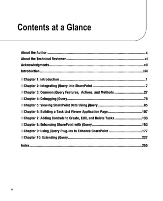 iv
Contents at a Glance
About the Author ........................................................................................................x
About the Technical Reviewer...................................................................................xi
Acknowledgments....................................................................................................xii
Introduction.............................................................................................................xiii
■Chapter 1: Introduction ...........................................................................................1
■Chapter 2: Integrating jQuery into SharePoint ........................................................7
■Chapter 3: Common jQuery Features, Actions, and Methods ...............................27
■Chapter 4: Debugging jQuery.................................................................................75
■Chapter 5: Viewing SharePoint Data Using jQuery ................................................85
■Chapter 6: Building a Task List Viewer Application Page....................................107
■Chapter 7: Adding Controls to Create, Edit, and Delete Tasks.............................133
■Chapter 8: Enhancing SharePoint with jQuery.....................................................153
■Chapter 9: Using jQuery Plug-ins to Enhance SharePoint ...................................177
■Chapter 10: Extending jQuery..............................................................................227
Index.......................................................................................................................255
 