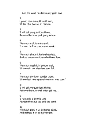 And the wind has blown my plaid awa
2
Up and cam an auld, auld man,
Wi his blue bonnet in his han.
3
'I will ask ye questions three;
Resolve them, or ye'll gang wi me.
4
'Ye maun mak to me a sark,
It maun be free o woman's wark.
5
'Ye maun shape it knife-sheerless,
And ye maun sew it needle-threedless.
6
'Ye maun wash it in yonder well,
Whare rain nor dew has ever fell.
7
'Ye maun dry it on yonder thorn,
Where leaf neer grew since man was born.'
8
'I will ask ye questions three;
Resolve them, or ye'll neer get me.
9
'I hae a rig o bonnie land
Atween the saut sea and the sand.
10
'Ye maun plow it wi ae horse bane,
And harrow it wi ae harrow pin.
 