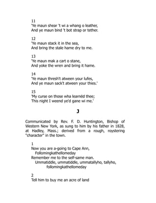 11
'Ye maun shear 't wi a whang o leather,
And ye maun bind 't bot strap or tether.
12
'Ye maun stack it in the sea,
And bring the stale hame dry to me.
13
'Ye maun mak a cart o stane,
And yoke the wren and bring it hame.
14
'Ye maun thresh't atween your lufes,
And ye maun sack't atween your thies.'
15
'My curse on those wha learnëd thee;
This night I weend ye'd gane wi me.'
J
Communicated by Rev. F. D. Huntington, Bishop of
Western New York, as sung to him by his father in 1828,
at Hadley, Mass.; derived from a rough, roystering
"character" in the town.
1
Now you are a-going to Cape Ann,
Follomingkathellomeday
Remember me to the self-same man.
Ummatiddle, ummatiddle, ummatallyho, tallyho,
follomingkathellomeday
2
Tell him to buy me an acre of land
 