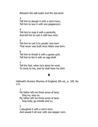 Between the salt-water and the sea-sand.
3
Tell him to plough it with a ram's horn,
Tell him to sow it with one peppercorn.
4
Tell him to reap it with a penknife,
And tell him to cart it with two mice.
5
Tell him to cart it to yonder new barn
That never was built since Adam was born.
6
Tell him to thrash it with a goose quill,
Tell him to fan it with an egg-shell.
7
Tell the fool, when he's done his work,
To come to me, and he shall have his shirt.
K
Halliwell's Nursery Rhymes of England, 6th ed., p. 109, No
171.
1
My father left me three acres of land,
Sing ivy, sing ivy
My father left me three acres of land.
Sing holly, go whistle and ivy
2
I ploughed it with a ram's horn,
And sowed it all over with one pepper corn.
 