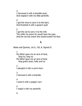 3
I harrowed it with a bramble bush,
And reaped it with my little penknife.
4
I got the mice to carry it to the barn,
And thrashed it with a goose's quill.
5
I got the cat to carry it to the mill;
The miller he swore he would have her paw,
And the cat she swore she would scratch his face.
L
Notes and Queries, 1st S., VII, 8. Signed D.
1
My father gave me an acre of land,
Sing ivy, sing ivy
My father gave me an acre of land.
Sing green bush, holly and ivy
2
I ploughd it with a ram's horn.
3
I harrowd it with a bramble.
4
I sowd it with a pepper corn.
5
I reapd it with my penknife.
6
 