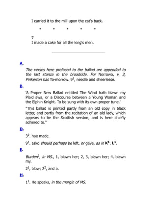I carried it to the mill upon the cat's back.
* * * * *
7
I made a cake for all the king's men.
A.
The verses here prefaced to the ballad are appended to
the last stanza in the broadside. For Norrowa, v. 3,
Pinkerton has To-morrow. 91
, needle and sheerlesse.
B.
'A Proper New Ballad entitled The Wind hath blawn my
Plaid awa, or a Discourse between a Young Woman and
the Elphin Knight. To be sung with its own proper tune.'
"This ballad is printed partly from an old copy in black
letter, and partly from the recitation of an old lady, which
appears to be the Scottish version, and is here chiefly
adhered to."
D.
32
. hae made.
91
. askd should perhaps be left, or gave, as in K1
, L1
.
E.
Burden2
, in MS., 1, blown her; 2, 3, blawn her; 4, blawn
my.
21
, blow; 22
, and a.
H.
11
. He speaks, in the margin of MS.
 