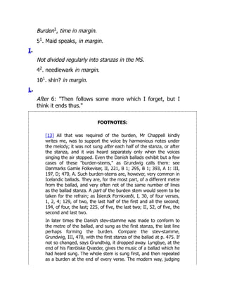 Burden1
, time in margin.
51
. Maid speaks, in margin.
I.
Not divided regularly into stanzas in the MS.
42
. needlewark in margin.
101
. shin? in margin.
L.
After 6: "Then follows some more which I forget, but I
think it ends thus."
FOOTNOTES:
[13] All that was required of the burden, Mr Chappell kindly
writes me, was to support the voice by harmonious notes under
the melody; it was not sung after each half of the stanza, or after
the stanza, and it was heard separately only when the voices
singing the air stopped. Even the Danish ballads exhibit but a few
cases of these "burden-stems," as Grundwig calls them: see
Danmarks Gamle Folkeviser, II, 221, B 1; 295, B 1; 393, A 1: III,
197, D; 470, A. Such burden-stems are, however, very common in
Icelandic ballads. They are, for the most part, of a different metre
from the ballad, and very often not of the same number of lines
as the ballad stanza. A part of the burden stem would seem to be
taken for the refrain; as Íslenzk Fornkvæði, I, 30, of four verses,
1, 2, 4; 129, of two, the last half of the first and all the second;
194, of four, the last; 225, of five, the last two; II, 52, of five, the
second and last two.
In later times the Danish stev-stamme was made to conform to
the metre of the ballad, and sung as the first stanza, the last line
perhaps forming the burden. Compare the stev-stamme,
Grundwig, III, 470, with the first stanza of the ballad at p. 475. If
not so changed, says Grundtvig, it dropped away. Lyngbye, at the
end of his Færöiske Qvæder, gives the music of a ballad which he
had heard sung. The whole stem is sung first, and then repeated
as a burden at the end of every verse. The modern way, judging
 