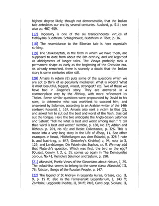 highest degree likely, though not demonstrable, that the Indian
tale antedates our era by several centuries. Ausland, p. 511; see
also pp. 487, 459.
[17] Ingenuity is one of the six transcendental virtues of
Mahāyāna Buddhism. Schlagintweit, Buddhism in Tíbet, p. 36.
[18] The resemblance to the Siberian tale is here especially
striking.
[19] The Shukasaptati, in the form in which we have them, are
supposed to date from about the 6th century, and are regarded
as abridgments of longer tales. The Vinaya probably took a
permanent shape as early as the beginning of the Christian era.
As already remarked, there is scarcely a doubt that the Indian
story is some centuries older still.
[20] Amasis in return (8) puts some of the questions which we
are apt to think of as peculiarly mediæval: What is oldest? What
is most beautiful, biggest, wisest, strongest? etc. Two of these we
have had in Zingerle's story. They are answered in a
commonplace way by the Æthiop, with more refinement by
Thales. Seven similar questions were propounded by David to his
sons, to determine who was worthiest to succeed him, and
answered by Solomon, according to an Arabian writer of the 14th
century: Rosenöl, I, 167. Amasis also sent a victim to Bias (2),
and asked him to cut out the best and worst of the flesh. Bias cut
out the tongue. Here the two anticipate the Anglo-Saxon Salomon
and Saturn: "Tell me what is best and worst among men." "I tell
thee word is best and worst:" Kemble, p. 188, No 37; Adrian and
Ritheus, p. 204, No 43; and Bedæ Collectanea, p. 326. This is
made into a very long story in the Life of Æsop, 11. See other
examples in Knust, Mittheilungen aus dem Eskurial, p. 326 f, note
b, and Nachtrag, p. 647; Oesterley's Kirchhof, v, 94, note to 3,
129; and Landsberger, Die Fabeln des Sophos, cx, ff. We may add
that Plutarch's question, Which was first, the bird or the egg?
(Quæst. Conviv. l. 2, q. 3), comes up again in The Demaundes
Joyous, No 41, Kemble's Salomon and Saturn, p. 290.
[21] Afanasief, Poetic Views of the Slavonians about Nature, I, 25.
The poludnitsa seems to belong to the same class: Afanasief, III,
76; Ralston, Songs of the Russian People, p. 147.
[22] The legend of St Andrew in Legenda Aurea, Grässe, cap. II,
9, p. 19 ff; also in the Fornsvenskt Legendarium, I, 143 ff;
Zambrini, Leggende Inedite, II, 94 ff; Pitré, Canti pop. Siciliani, II,
 
