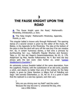 3
THE FAUSE KNIGHT UPON THE
ROAD
A. 'The Fause Knight upon the Road,' Motherwell's
Minstrelsy, Introduction, p. lxxiv.
B. 'The False Knight,' Motherwell's Minstrelsy, Appendix,
Musick, p. xxiv.
This singular ballad is known only through Motherwell. The opening
stanza of a second version is given by the editor of the music, Mr.
Blaikie, in the Appendix to the Minstrelsy. The idea at the bottom of
the piece is that the devil will carry off the wee boy if he can nonplus
him. So, in certain humorous stories, a fool wins a princess by
dumfounding her: e.g., Halliwell's Popular Rhymes and Nursery-
Tales, p. 32; Von der Hagen's Gesammtabenteuer, No 63, iii, 179;
Asbjørnsen og Moe, Norske Folkeeventyr, No 4. But here the boy
always gets the last word. (See further on, under 'Captain
Wedderburn's Courtship.')
An extremely curious Swedish ballad of the same description, from
the Lappfiord, Finland, with the substitution of an old crone, possibly
a witch, and clearly no better than one of the wicked, for the false
knight, is given by Oskar Rancken in Några Prof af Folksång och
Saga i det svenska Österbotten, p. 25, No 10. It is a point in both
that the replicant is a wee boy (gossen, som liten var).
1
'Why are you driving over my field?' said the carlin:
'Because the way lies over it,' answered the boy, who
was a little fellow.
 