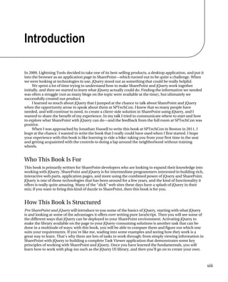 xiii
Introduction
In 2009, Lightning Tools decided to take one of its best-selling products, a desktop application, and put it
into the browser as an application page in SharePoint—which turned out to be quite a challenge. When
we were looking at technologies to use, jQuery stood out as something that could be really helpful.
We spent a lot of time trying to understand how to make SharePoint and jQuery work together
initially, and then we started to learn what jQuery actually could do. Finding the information we needed
was often a struggle (not as many blogs on the topic were available at the time), but ultimately we
successfully created our product.
I learned so much about jQuery that I jumped at the chance to talk about SharePoint and jQuery
when the opportunity arose to speak about them at SPTechCon. I knew that so many people have
needed, and will continue to need, to create a client-side solution in SharePoint using jQuery, and I
wanted to share the benefit of my experience. In my talk I tried to communicate where to start and how
to explore what SharePoint with jQuery can do—and the feedback from the full room at SPTechCon was
positive.
When I was approached by Jonathan Hassell to write this book at SPTechCon in Boston in 2011, I
leapt at the chance. I wanted to write the book that I really could have used when I first started. I hope
your experience with this book is like learning to ride a bike: taking you from your first time in the seat
and getting acquainted with the controls to doing a lap around the neighborhood without training
wheels.
Who This Book Is For
This book is primarily written for SharePoint developers who are looking to expand their knowledge into
working with jQuery. SharePoint and jQuery is for intermediate programmers interested in building rich,
interactive web parts, application pages, and more using the combined power of jQuery and SharePoint.
jQuery is one of those technologies that has been around for a few years, and the kind of functionality it
offers is really quite amazing. Many of the “slick” web sites these days have a splash of jQuery in their
mix; if you want to bring this kind of dazzle to SharePoint, then this book is for you.
How This Book Is Structured
Pro SharePoint and jQuery will introduce to you some of the basics of jQuery, starting with what jQuery
is and looking at some of the advantages it offers over writing pure JavaScript. Then you will see some of
the different ways that jQuery can be deployed to your SharePoint environment. Activating jQuery to
make the library available on the page to your jQuery-consuming solutions is another task that can be
done in a multitude of ways; with this book, you will be able to compare them and figure out which one
suits your requirements. If you’re like me, wading into some examples and seeing how they work is a
great way to learn. That’s why there are lots of tasks to work through: from simply viewing information in
SharePoint with jQuery to building a complete Task Viewer application that demonstrates some key
principles of working with SharePoint and jQuery. Once you have learned the fundamentals, you will
learn how to work with plug-ins such as the jQuery UI library, and then you’ll go on to create your own.
 