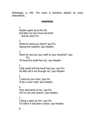 Mythologie, p. 455. The name is therefore diabolic by many
antecedents.
HARPKIN.
1
Harpkin gaed up to the hill,
And blew his horn loud and shrill,
And by came Fin.
2
'What for stand you there?' quo Fin:
'Spying the weather,' quo Harpkin.
3
'What for had you your staff on your shouther?' quo
Fin:
'To haud the cauld frae me,' quo Harpkin.
4
'Little cauld will that haud frae you,' quo Fin:
'As little will it win through me,' quo Harpkin.
5
'I came by your door,' quo Fin:
'It lay in your road,' quo Harpkin.
6
'Your dog barkit at me,' quo Fin:
'It's his use and custom,' quo Harpkin.
7
'I flang a stane at him,' quo Fin:
'I'd rather it had been a bane,' quo Harpkin.
8
 