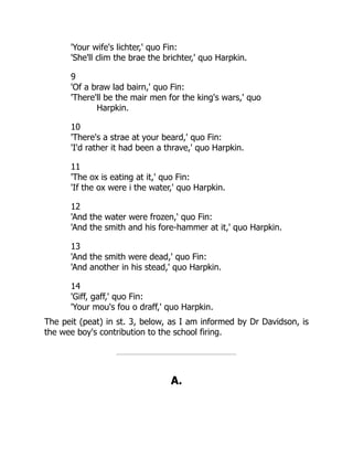 'Your wife's lichter,' quo Fin:
'She'll clim the brae the brichter,' quo Harpkin.
9
'Of a braw lad bairn,' quo Fin:
'There'll be the mair men for the king's wars,' quo
Harpkin.
10
'There's a strae at your beard,' quo Fin:
'I'd rather it had been a thrave,' quo Harpkin.
11
'The ox is eating at it,' quo Fin:
'If the ox were i the water,' quo Harpkin.
12
'And the water were frozen,' quo Fin:
'And the smith and his fore-hammer at it,' quo Harpkin.
13
'And the smith were dead,' quo Fin:
'And another in his stead,' quo Harpkin.
14
'Giff, gaff,' quo Fin:
'Your mou's fou o draff,' quo Harpkin.
The peit (peat) in st. 3, below, as I am informed by Dr Davidson, is
the wee boy's contribution to the school firing.
A.
 