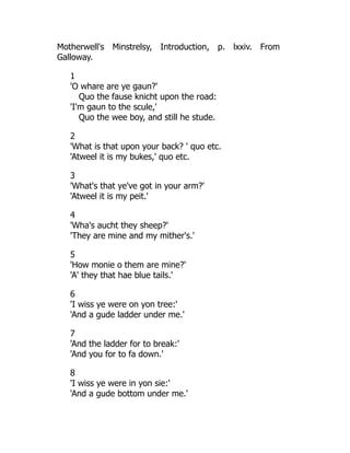 Motherwell's Minstrelsy, Introduction, p. lxxiv. From
Galloway.
1
'O whare are ye gaun?'
Quo the fause knicht upon the road:
'I'm gaun to the scule,'
Quo the wee boy, and still he stude.
2
'What is that upon your back? ' quo etc.
'Atweel it is my bukes,' quo etc.
3
'What's that ye've got in your arm?'
'Atweel it is my peit.'
4
'Wha's aucht they sheep?'
'They are mine and my mither's.'
5
'How monie o them are mine?'
'A' they that hae blue tails.'
6
'I wiss ye were on yon tree:'
'And a gude ladder under me.'
7
'And the ladder for to break:'
'And you for to fa down.'
8
'I wiss ye were in yon sie:'
'And a gude bottom under me.'
 