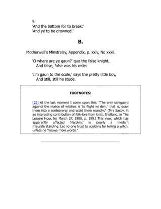 9
'And the bottom for to break:'
'And ye to be drowned.'
B.
Motherwell's Minstrelsy, Appendix, p. xxiv, No xxxii.
'O whare are ye gaun?' quo the false knight,
And false, false was his rede:
'I'm gaun to the scule,' says the pretty little boy,
And still, still he stude.
FOOTNOTES:
[23] At the last moment I come upon this: "The only safeguard
against the malice of witches is 'to flight wi dem,' that is, draw
them into a controversy and scold them roundly:" (Mrs Saxby, in
an interesting contribution of folk-lore from Unst, Shetland, in The
Leisure Hour, for March 27, 1880, p. 199.) This view, which has
apparently affected 'Harpkin,' is clearly a modern
misunderstanding. Let no one trust to scolding for foiling a witch,
unless he "knows more words."
 