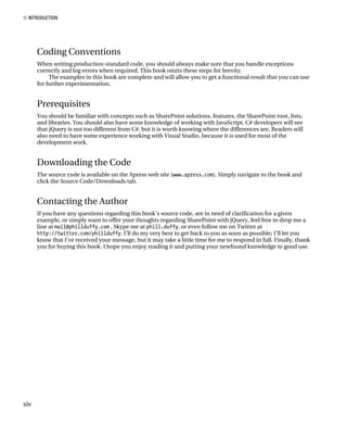 ■ INTRODUCTION
xiv
Coding Conventions
When writing production-standard code, you should always make sure that you handle exceptions
correctly and log errors when required. This book omits these steps for brevity.
The examples in this book are complete and will allow you to get a functional result that you can use
for further experimentation.
Prerequisites
You should be familiar with concepts such as SharePoint solutions, features, the SharePoint root, lists,
and libraries. You should also have some knowledge of working with JavaScript. C# developers will see
that jQuery is not too different from C#, but it is worth knowing where the differences are. Readers will
also need to have some experience working with Visual Studio, because it is used for most of the
development work.
Downloading the Code
The source code is available on the Apress web site (www.apress.com). Simply navigate to the book and
click the Source Code/Downloads tab.
Contacting the Author
If you have any questions regarding this book’s source code, are in need of clarification for a given
example, or simply want to offer your thoughts regarding SharePoint with jQuery, feel free to drop me a
line at mail@phillduffy.com , Skype me at phill.duffy, or even follow me on Twitter at
http://twitter.com/phillduffy. I’ll do my very best to get back to you as soon as possible; I’ll let you
know that I’ve received your message, but it may take a little time for me to respond in full. Finally, thank
you for buying this book. I hope you enjoy reading it and putting your newfound knowledge to good use.
 