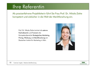 Customer Insights – Moderne Marktforschung10
Als praxiserfahrene Projektleiterin führt Sie Frau Prof. Dr. Nikola Ziehe
kompetent und zielsicher in die Welt der Marktforschung ein.
Prof. Dr. Nikola Ziehe trainiert als externe
Fachreferentin und Trainerin die
Kompetenzbereiche Strategisches Marketing,
Pricing, Werbung und Marktforschung am
Deutschen Institut für Marketing in Köln.
Ihre Referentin
 